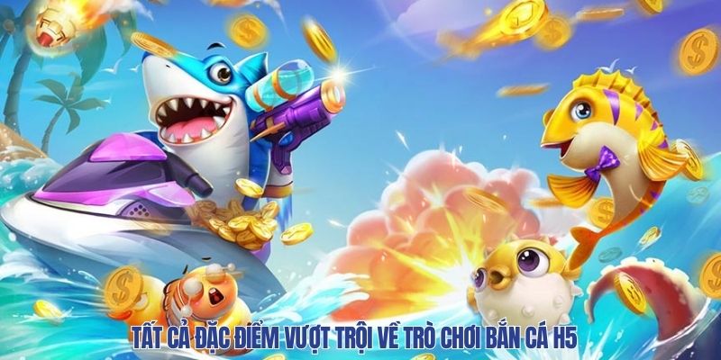 Tất cả đặc điểm vượt trội về trò chơi bắn cá H5